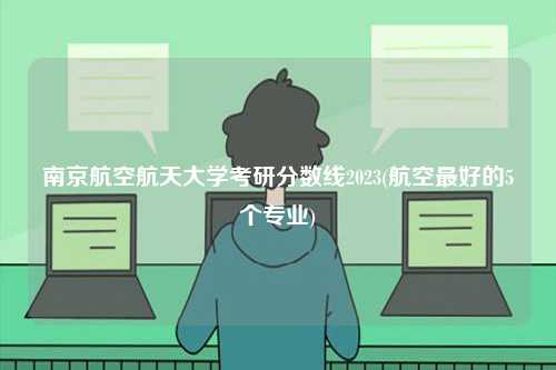 南京航空航天大學考研分數(shù)線2023(航空最好的5個專業(yè))-圖1